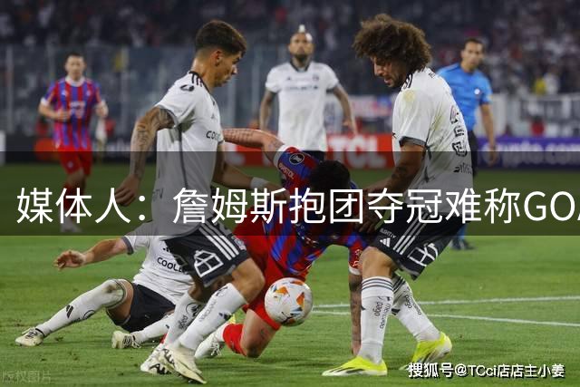 媒体人：詹姆斯抱团夺冠难称GOAT 但我愿奉他为史上最佳篮球商人