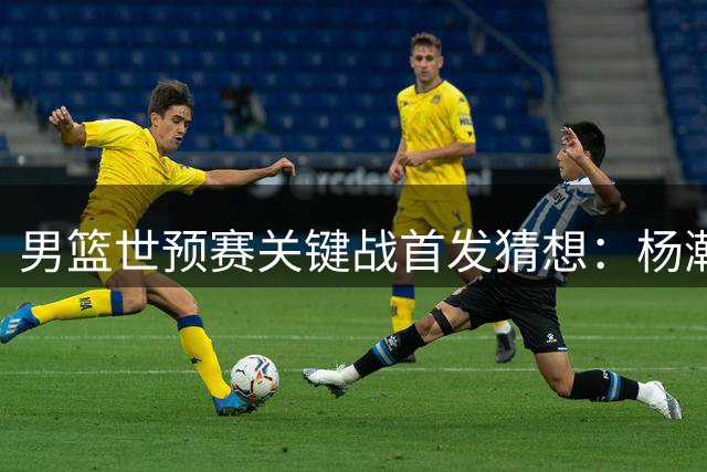 男篮世预赛关键战首发猜想：杨瀚森领衔新锐阵容迎战卡塔尔