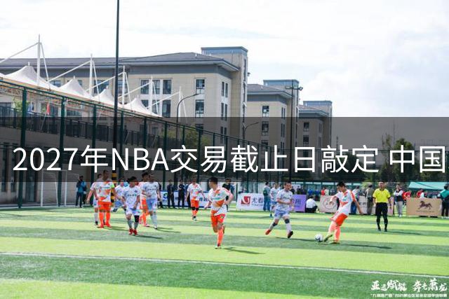 2027年NBA交易截止日敲定 中国球迷将迎"人日"篮球盛宴